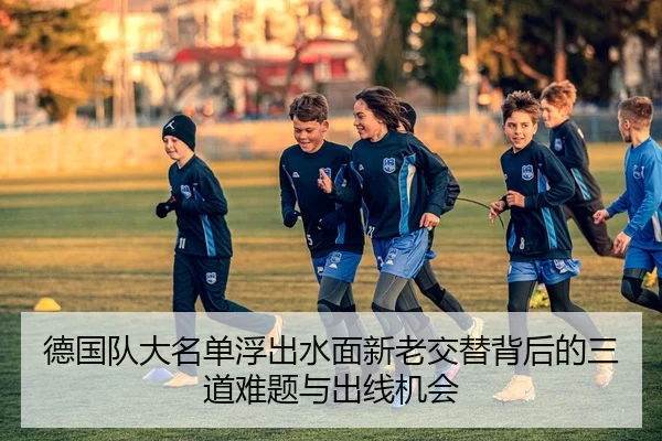 德国队大名单浮出水面新老交替背后的三道难题与出线机会